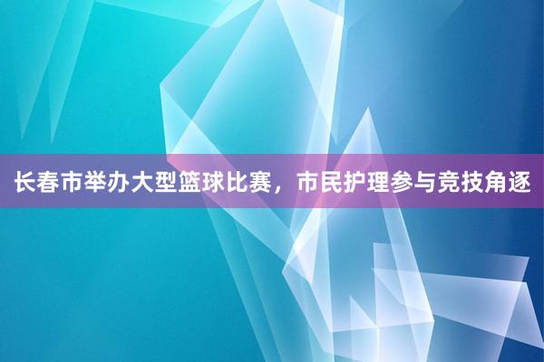 长春市举办大型篮球比赛，市民护理参与竞技角逐